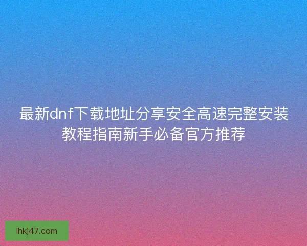 最新dnf下载地址分享安全高速完整安装教程指南新手必备官方推荐 最新dnf下载地址分享安全高速完整安装教程指南新手必备官方推荐