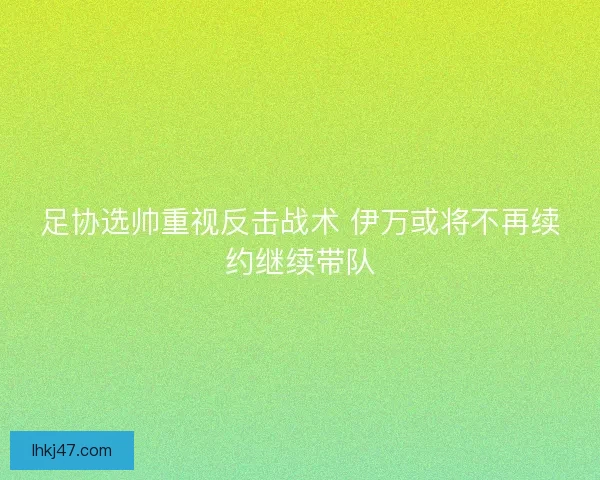 足协选帅重视反击战术 伊万或将不再续约继续带队