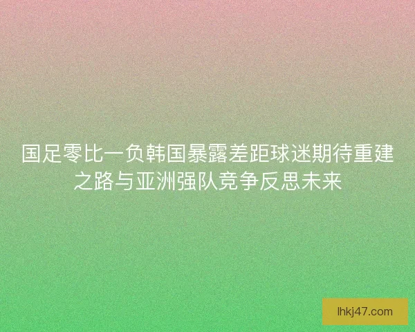 国足零比一负韩国暴露差距球迷期待重建之路与亚洲强队竞争反思未来 国足零比一负韩国暴露差距球迷期待重建之路与亚洲强队竞争反思未来