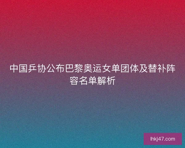 中国乒协公布巴黎奥运女单团体及替补阵容名单解析 中国乒协公布巴黎奥运女单团体及替补阵容名单解析