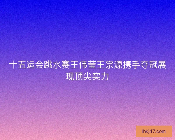十五运会跳水赛王伟莹王宗源携手夺冠展现顶尖实力 十五运会跳水赛王伟莹王宗源携手夺冠展现顶尖实力