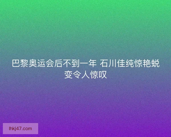 巴黎奥运会后不到一年 石川佳纯惊艳蜕变令人惊叹