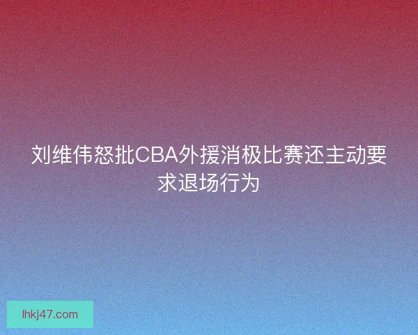 刘维伟怒批CBA外援消极比赛还主动要求退场行为