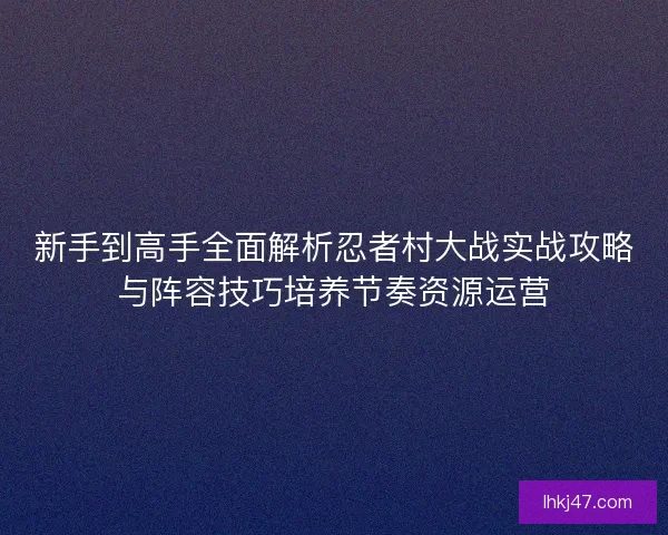 新手到高手全面解析忍者村大战实战攻略与阵容技巧培养节奏资源运营