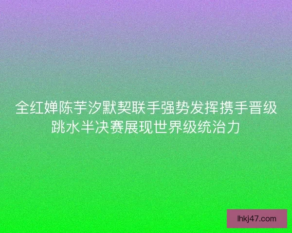 全红婵陈芋汐默契联手强势发挥携手晋级跳水半决赛展现世界级统治力