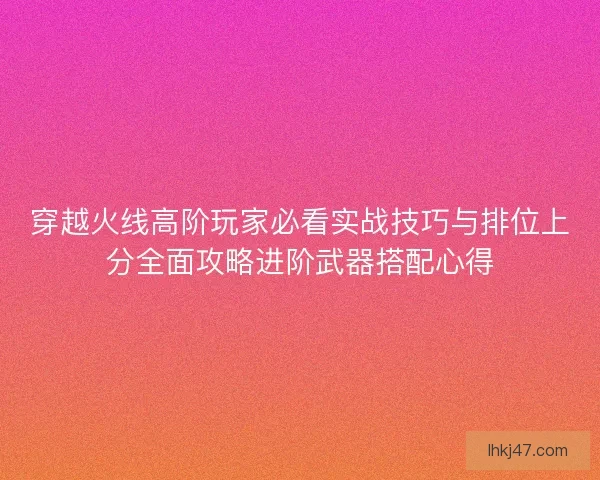 穿越火线高阶玩家必看实战技巧与排位上分全面攻略进阶武器搭配心得 穿越火线高阶玩家必看实战技巧与排位上分全面攻略进阶武器搭配心得