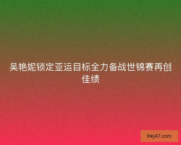 吴艳妮锁定亚运目标全力备战世锦赛再创佳绩 吴艳妮锁定亚运目标全力备战世锦赛再创佳绩