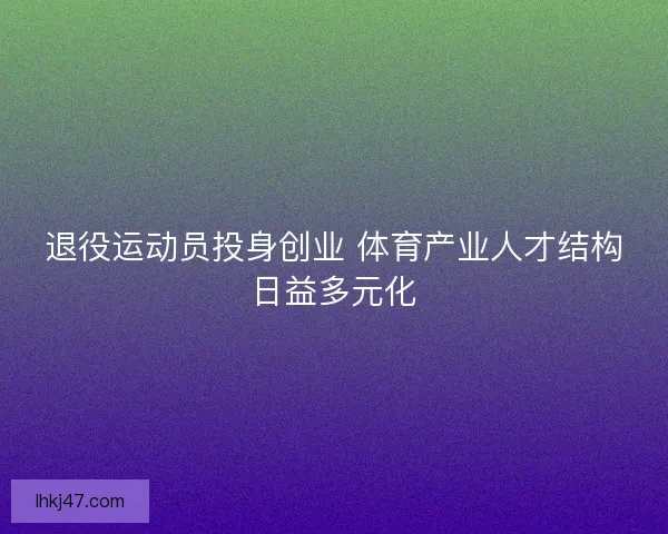 退役运动员投身创业 体育产业人才结构日益多元化 退役运动员投身创业 体育产业人才结构日益多元化