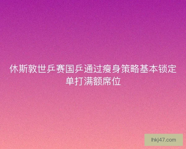 休斯敦世乒赛国乒通过瘦身策略基本锁定单打满额席位