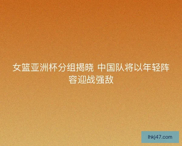 女篮亚洲杯分组揭晓 中国队将以年轻阵容迎战强敌 女篮亚洲杯分组揭晓 中国队将以年轻阵容迎战强敌