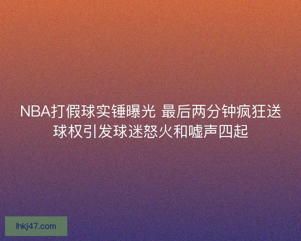 NBA打假球实锤曝光 最后两分钟疯狂送球权引发球迷怒火和嘘声四起