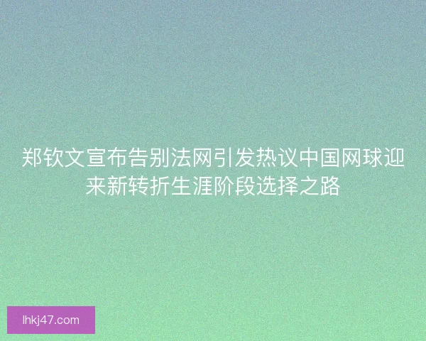 郑钦文宣布告别法网引发热议中国网球迎来新转折生涯阶段选择之路 郑钦文宣布告别法网引发热议中国网球迎来新转折生涯阶段选择之路