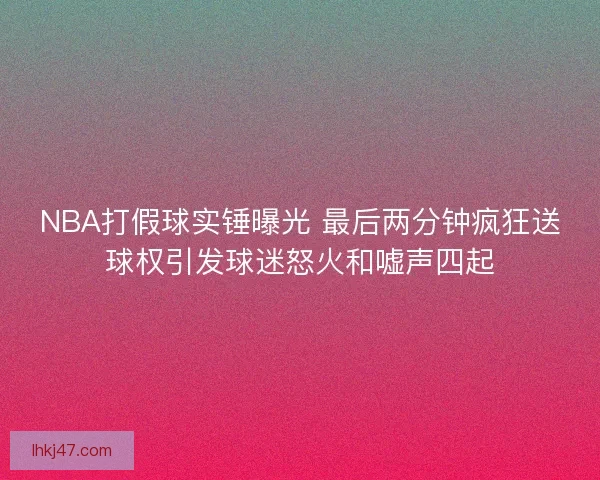 NBA打假球实锤曝光 最后两分钟疯狂送球权引发球迷怒火和嘘声四起