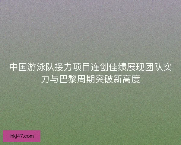 中国游泳队接力项目连创佳绩展现团队实力与巴黎周期突破新高度 中国游泳队接力项目连创佳绩展现团队实力与巴黎周期突破新高度