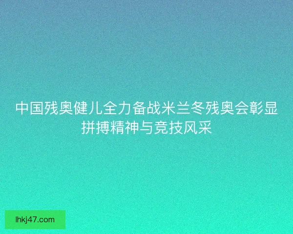 中国残奥健儿全力备战米兰冬残奥会彰显拼搏精神与竞技风采 中国残奥健儿全力备战米兰冬残奥会彰显拼搏精神与竞技风采