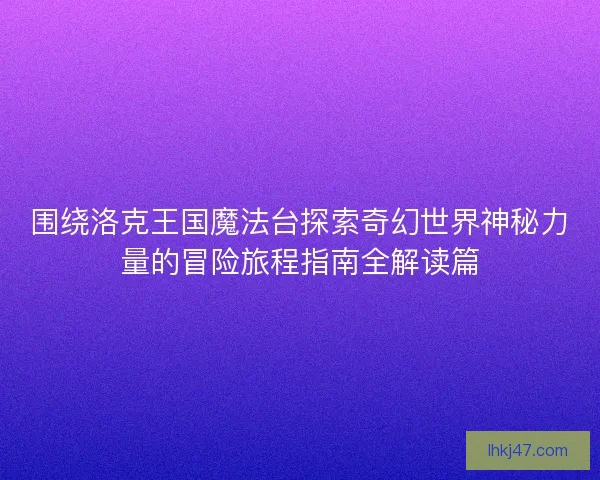 围绕洛克王国魔法台探索奇幻世界神秘力量的冒险旅程指南全解读篇 围绕洛克王国魔法台探索奇幻世界神秘力量的冒险旅程指南全解读篇
