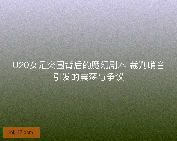 U20女足突围背后的魔幻剧本 裁判哨音引发的震荡与争议 U20女足突围背后的魔幻剧本 裁判哨音引发的震荡与争议