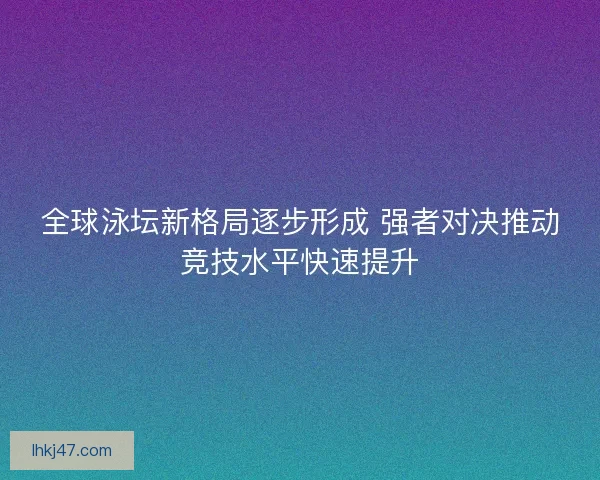 全球泳坛新格局逐步形成 强者对决推动竞技水平快速提升 全球泳坛新格局逐步形成 强者对决推动竞技水平快速提升