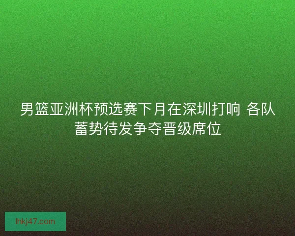 男篮亚洲杯预选赛下月在深圳打响 各队蓄势待发争夺晋级席位 男篮亚洲杯预选赛下月在深圳打响 各队蓄势待发争夺晋级席位