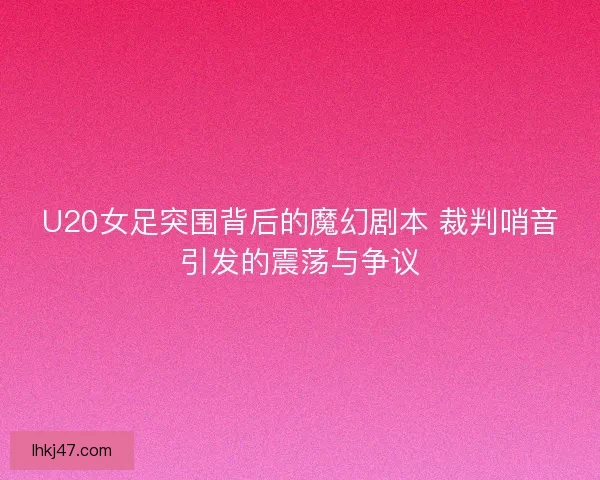 U20女足突围背后的魔幻剧本 裁判哨音引发的震荡与争议 U20女足突围背后的魔幻剧本 裁判哨音引发的震荡与争议