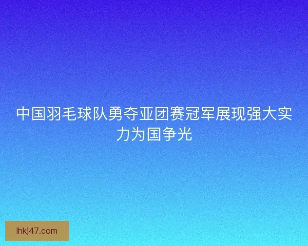 中国羽毛球队勇夺亚团赛冠军展现强大实力为国争光