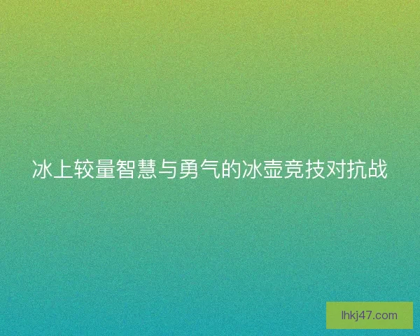 冰上较量智慧与勇气的冰壶竞技对抗战 冰上较量智慧与勇气的冰壶竞技对抗战