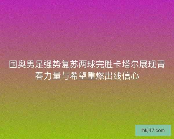 国奥男足强势复苏两球完胜卡塔尔展现青春力量与希望重燃出线信心