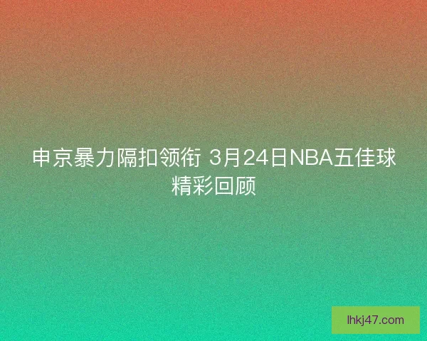 申京暴力隔扣领衔 3月24日NBA五佳球精彩回顾 申京暴力隔扣领衔 3月24日NBA五佳球精彩回顾